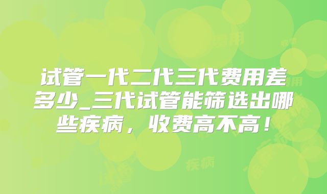 试管一代二代三代费用差多少_三代试管能筛选出哪些疾病，收费高不高！