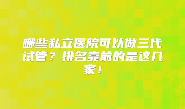 哪些私立医院可以做三代试管？排名靠前的是这几家！
