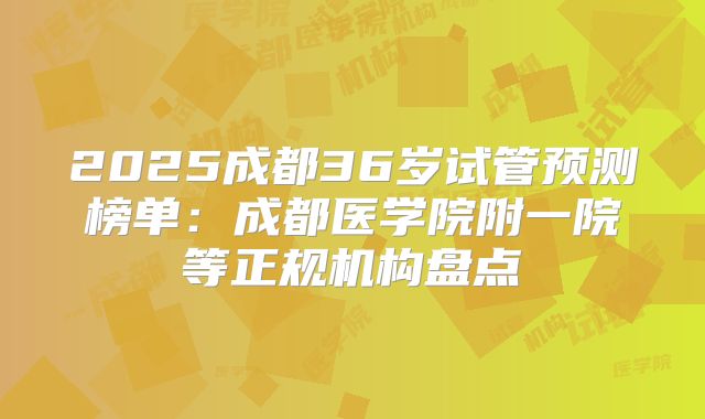 2025成都36岁试管预测榜单:成都医学院附一院等正规机构盘点