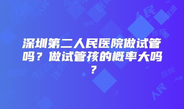 深圳第二人民医院做试管吗?做试管孩的概率大吗?
