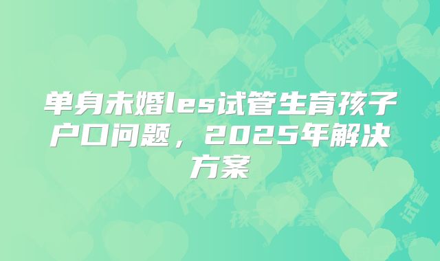 单身未婚les试管生育孩子户口问题，2025年解决方案