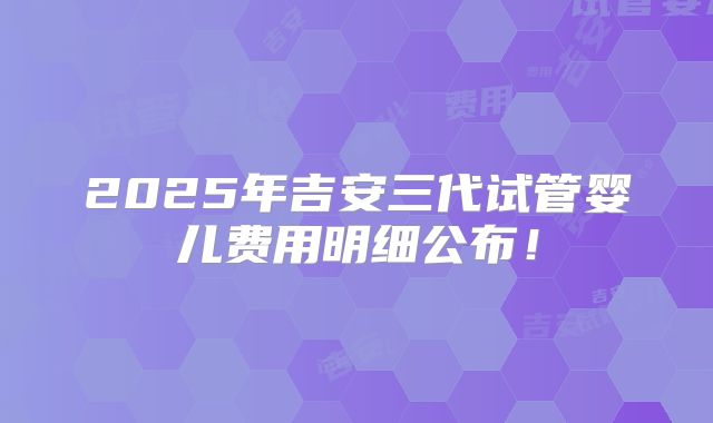 2025年吉安三代试管婴儿费用明细公布！