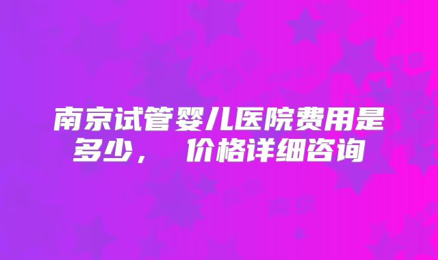 南京试管婴儿医院费用是多少, 价格详细咨询