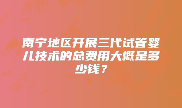 南宁地区开展三代试管婴儿技术的总费用大概是多少钱?