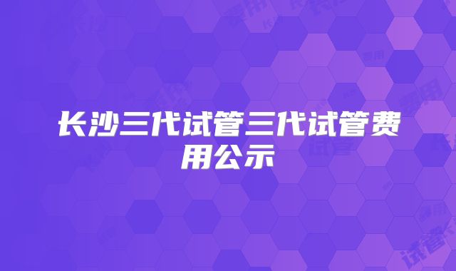 长沙三代试管三代试管费用公示