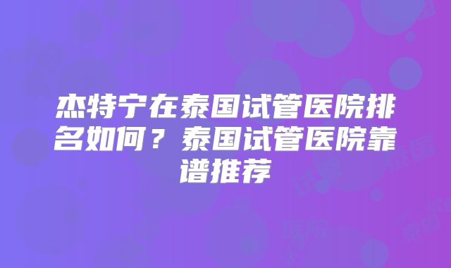 杰特宁在泰国试管医院排名如何？泰国试管医院靠谱推荐