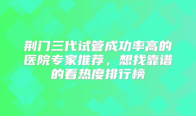 荆门三代试管成功率高的医院专家推荐，想找靠谱的看热度排行榜