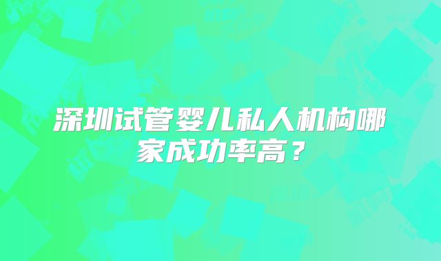 深圳试管婴儿私人机构哪家成功率高？