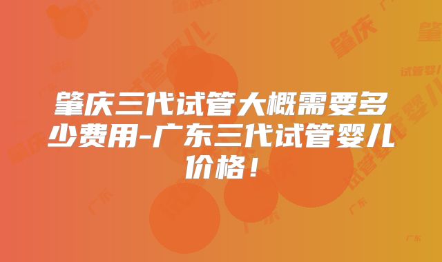 肇庆三代试管大概需要多少费用-广东三代试管婴儿价格!