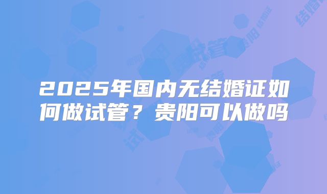 2025年国内无结婚证如何做试管？贵阳可以做吗
