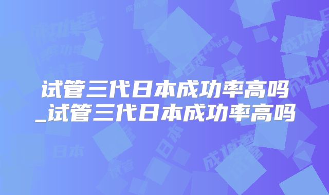 试管三代日本成功率高吗_试管三代日本成功率高吗