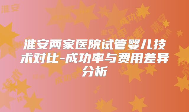 淮安两家医院试管婴儿技术对比-成功率与费用差异分析