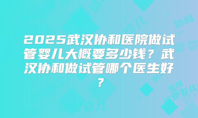 2025武汉协和医院做试管婴儿大概要多少钱?武汉协和做试管哪个医生好?