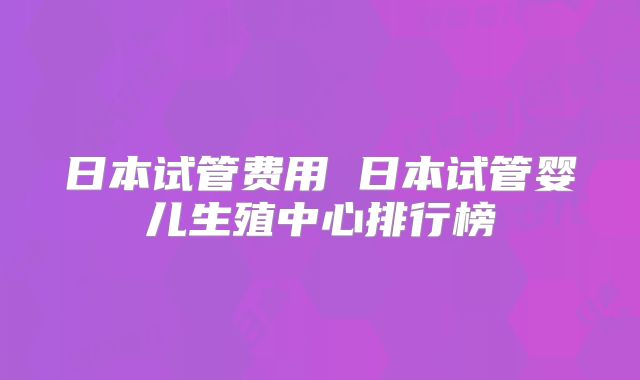 日本试管费用 日本试管婴儿生殖中心排行榜
