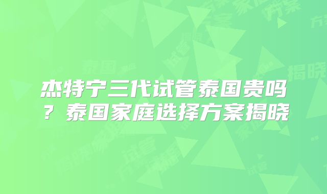 杰特宁三代试管泰国贵吗？泰国家庭选择方案揭晓
