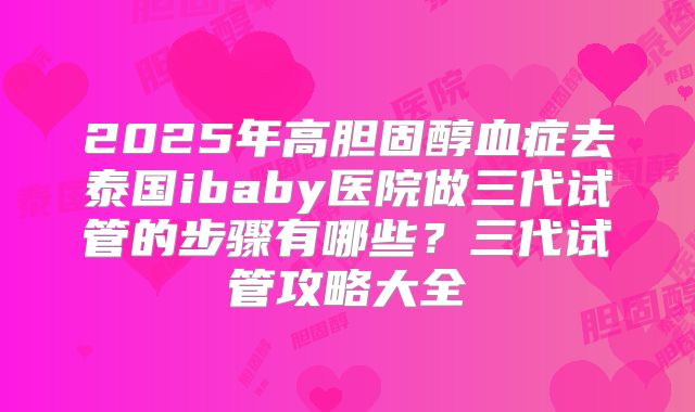 2025年高胆固醇血症去泰国ibaby医院做三代试管的步骤有哪些?三代试管攻略大全