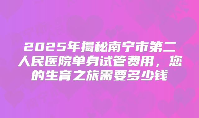 2025年揭秘南宁市第二人民医院单身试管费用,您的生育之旅需要多少钱