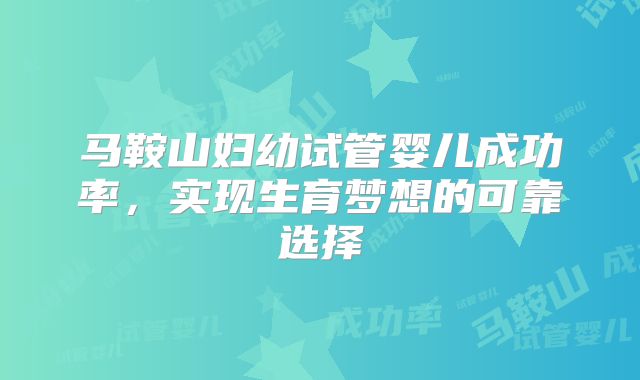 马鞍山妇幼试管婴儿成功率,实现生育梦想的可靠选择