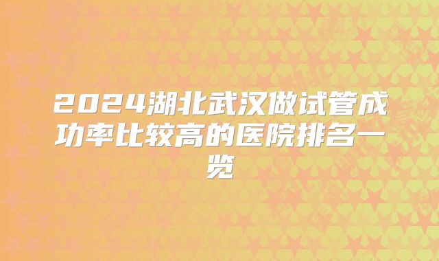 2024湖北武汉做试管成功率比较高的医院排名一览
