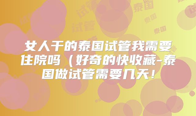 女人干的泰国试管我需要住院吗(好奇的快收藏-泰国做试管需要几天!