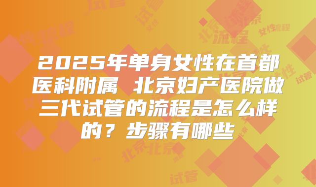 2025年单身女性在首都医科附属 北京妇产医院做三代试管的流程是怎么样的?步骤有哪些