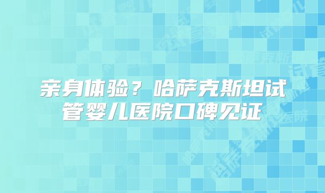亲身体验？哈萨克斯坦试管婴儿医院口碑见证