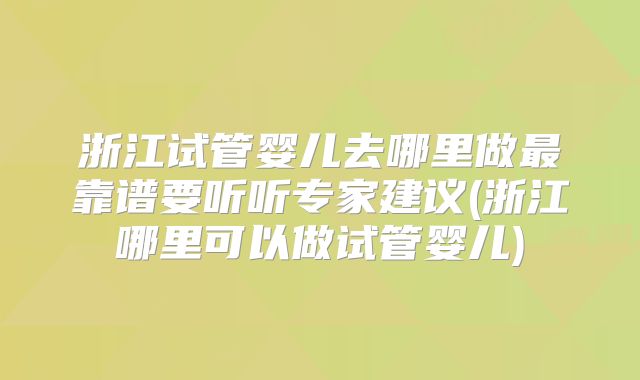浙江试管婴儿去哪里做最靠谱要听听专家建议(浙江哪里可以做试管婴儿)