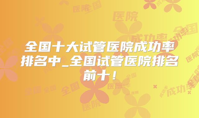 全国十大试管医院成功率排名中_全国试管医院排名前十！