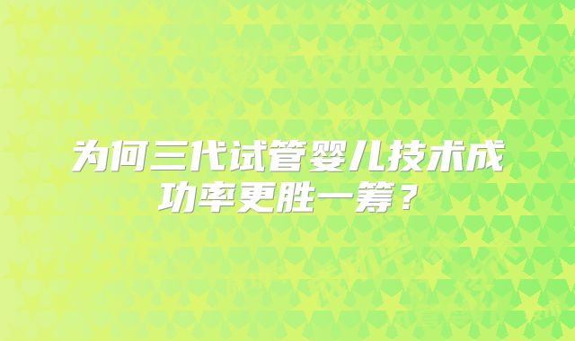 为何三代试管婴儿技术成功率更胜一筹？