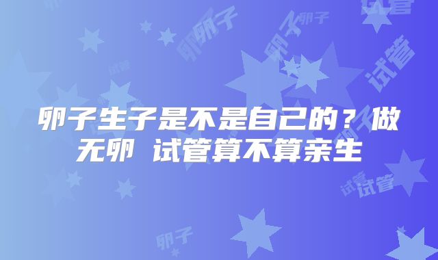 卵子生子是不是自己的？做无卵�试管算不算亲生