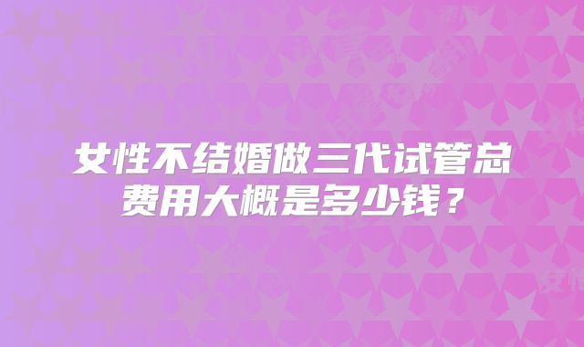 女性不结婚做三代试管总费用大概是多少钱？