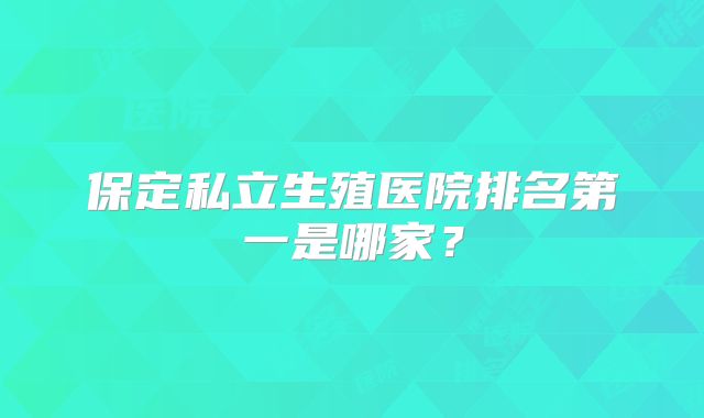 保定私立生殖医院排名第一是哪家？