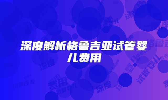 深度解析格鲁吉亚试管婴儿费用