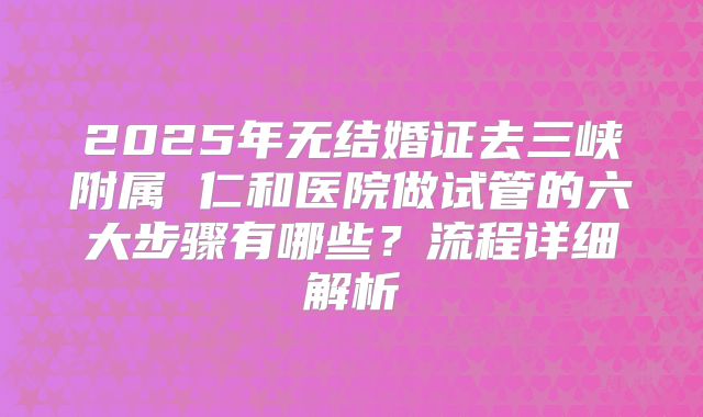 2025年无结婚证去三峡附属 仁和医院做试管的六大步骤有哪些？流程详细解析