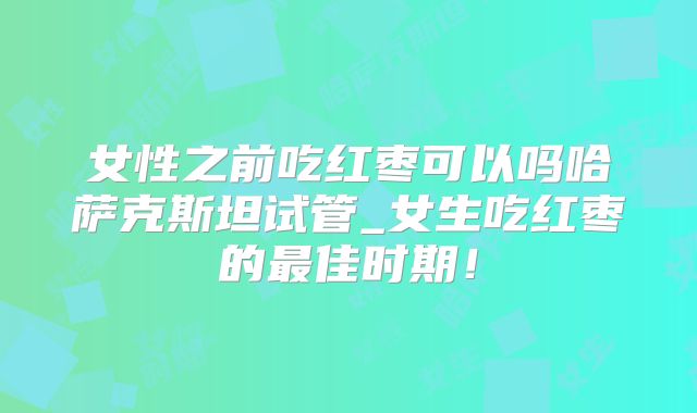 女性之前吃红枣可以吗哈萨克斯坦试管_女生吃红枣的最佳时期！
