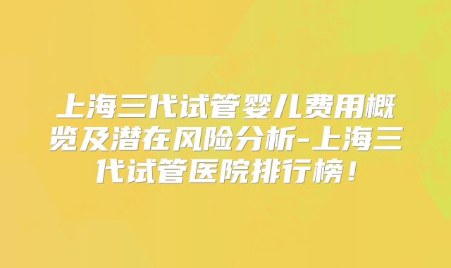 上海三代试管婴儿费用概览及潜在风险分析-上海三代试管医院排行榜!