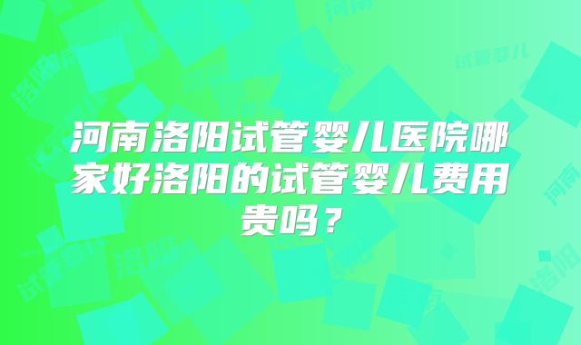 河南洛阳试管婴儿医院哪家好洛阳的试管婴儿费用贵吗？