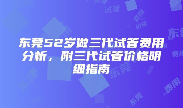 东莞52岁做三代试管费用分析，附三代试管价格明细指南