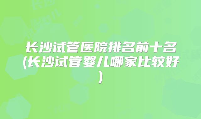 长沙试管医院排名前十名(长沙试管婴儿哪家比较好)