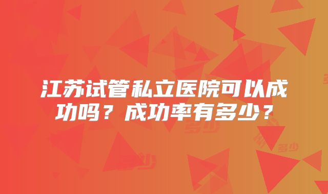 江苏试管私立医院可以成功吗?成功率有多少?