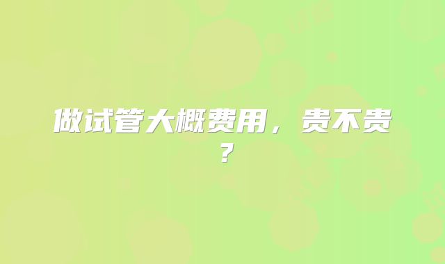 做试管大概费用，贵不贵？