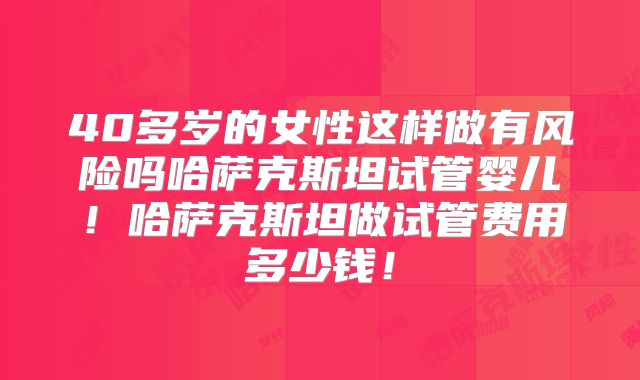 40多岁的女性这样做有风险吗哈萨克斯坦试管婴儿！哈萨克斯坦做试管费用多少钱！