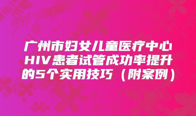 广州市妇女儿童医疗中心HIV患者试管成功率提升的5个实用技巧(附案例)