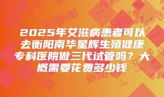 2025年艾滋病患者可以去衡阳南华星辉生殖健康专科医院做三代试管吗?大概需要花费多少钱