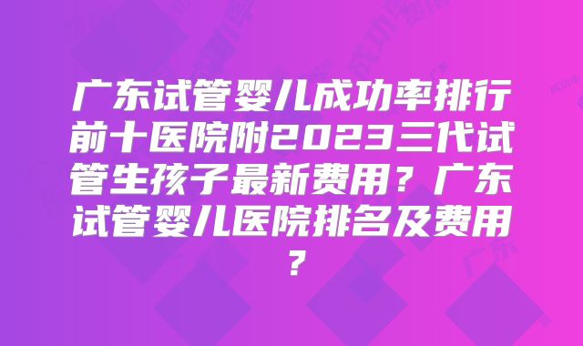 广东试管婴儿成功率排行前十医院附2023三代试管生孩子最新费用？广东试管婴儿医院排名及费用？