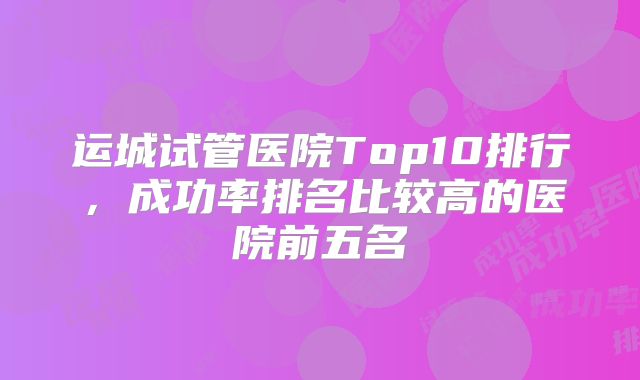运城试管医院Top10排行，成功率排名比较高的医院前五名