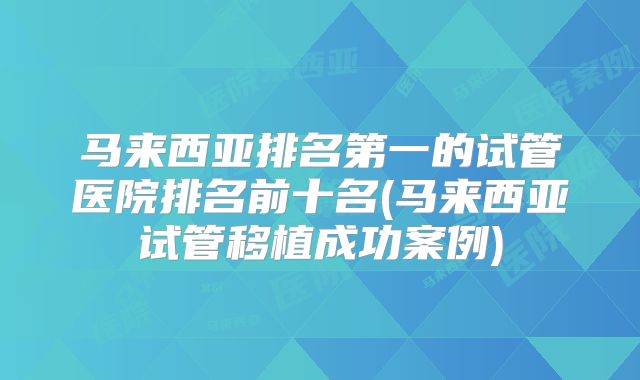马来西亚排名第一的试管医院排名前十名(马来西亚试管移植成功案例)
