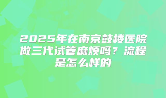 2025年在南京鼓楼医院做三代试管麻烦吗?流程是怎么样的