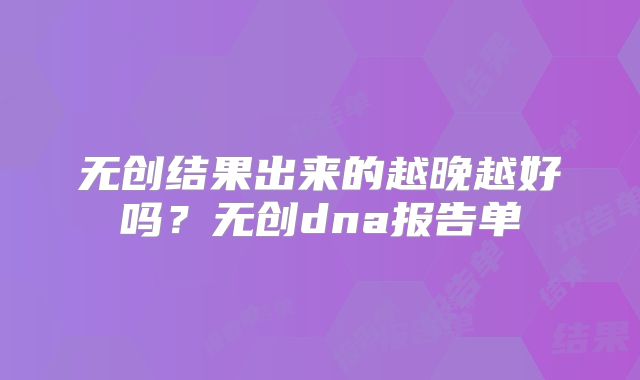 无创结果出来的越晚越好吗?无创dna报告单