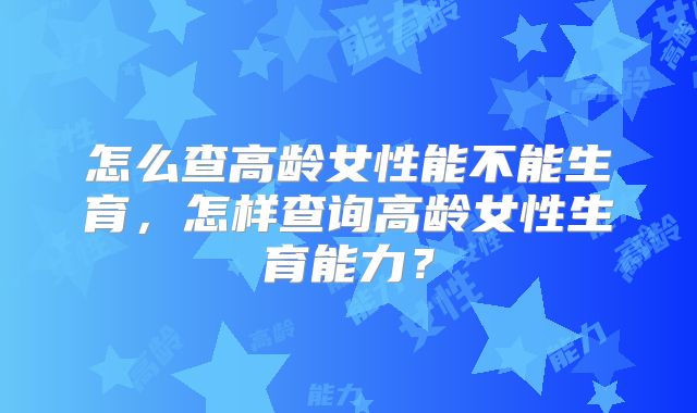 怎么查高龄女性能不能生育,怎样查询高龄女性生育能力?